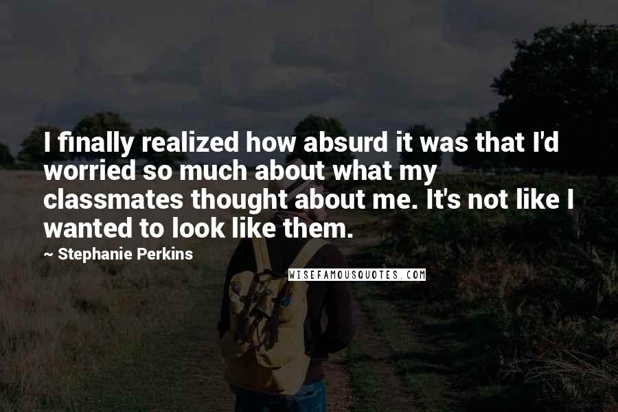 Stephanie Perkins Quotes: I finally realized how absurd it was that I'd worried so much about what my classmates thought about me. It's not like I wanted to look like them.