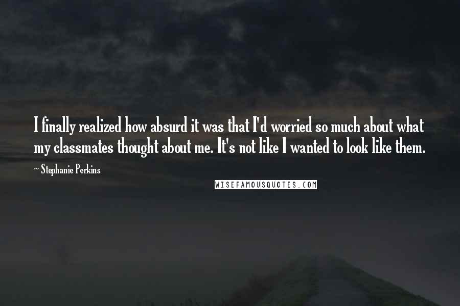 Stephanie Perkins Quotes: I finally realized how absurd it was that I'd worried so much about what my classmates thought about me. It's not like I wanted to look like them.