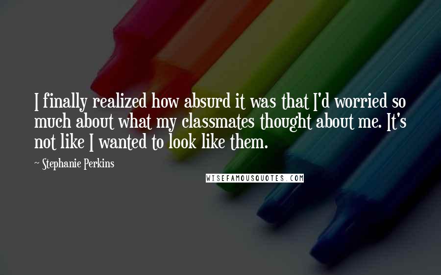 Stephanie Perkins Quotes: I finally realized how absurd it was that I'd worried so much about what my classmates thought about me. It's not like I wanted to look like them.