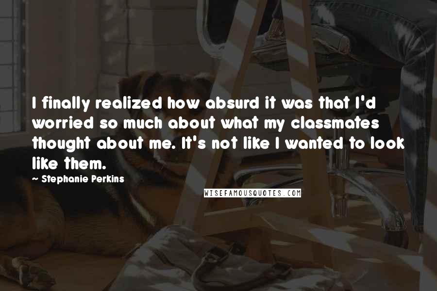 Stephanie Perkins Quotes: I finally realized how absurd it was that I'd worried so much about what my classmates thought about me. It's not like I wanted to look like them.
