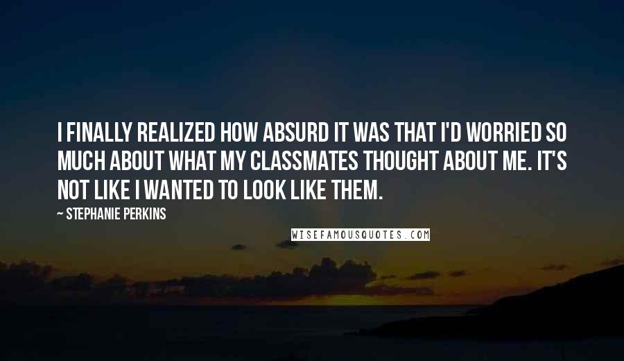 Stephanie Perkins Quotes: I finally realized how absurd it was that I'd worried so much about what my classmates thought about me. It's not like I wanted to look like them.