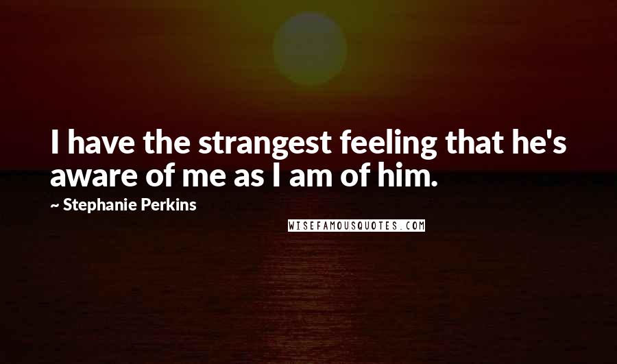 Stephanie Perkins Quotes: I have the strangest feeling that he's aware of me as I am of him.