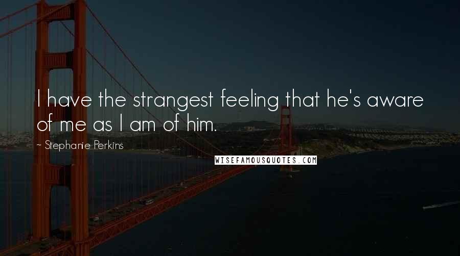 Stephanie Perkins Quotes: I have the strangest feeling that he's aware of me as I am of him.