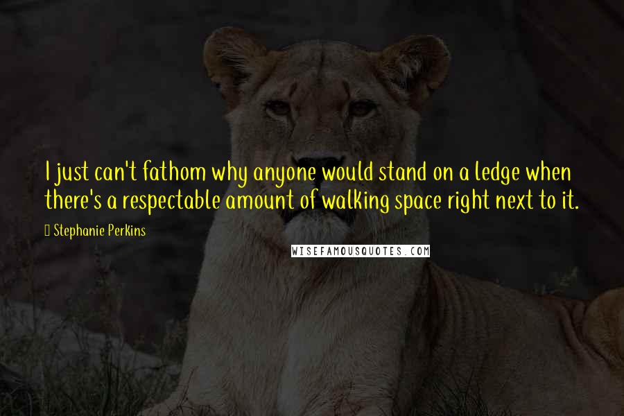 Stephanie Perkins Quotes: I just can't fathom why anyone would stand on a ledge when there's a respectable amount of walking space right next to it.
