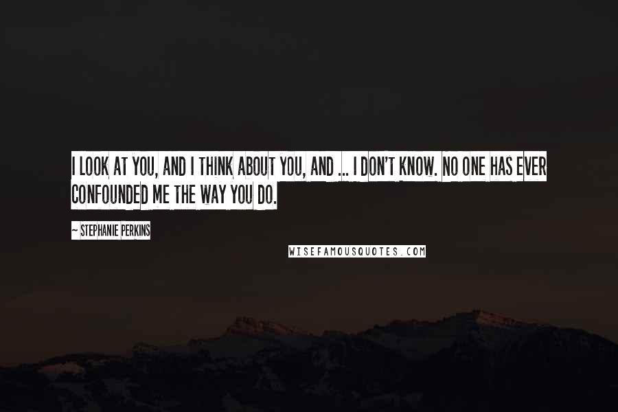 Stephanie Perkins Quotes: I look at you, and I think about you, and ... I don't know. No one has ever confounded me the way you do.