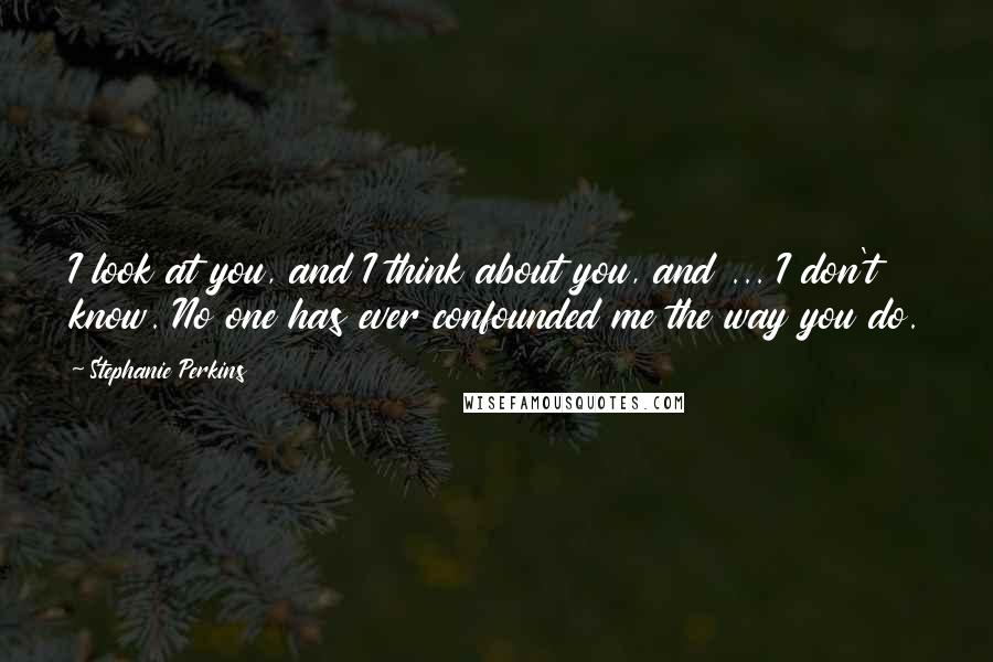 Stephanie Perkins Quotes: I look at you, and I think about you, and ... I don't know. No one has ever confounded me the way you do.