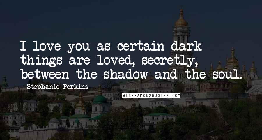 Stephanie Perkins Quotes: I love you as certain dark things are loved, secretly, between the shadow and the soul.