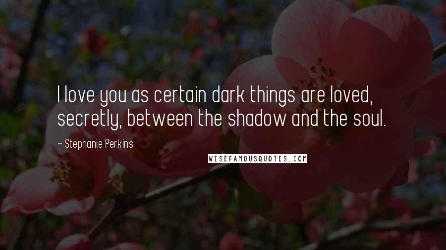 Stephanie Perkins Quotes: I love you as certain dark things are loved, secretly, between the shadow and the soul.