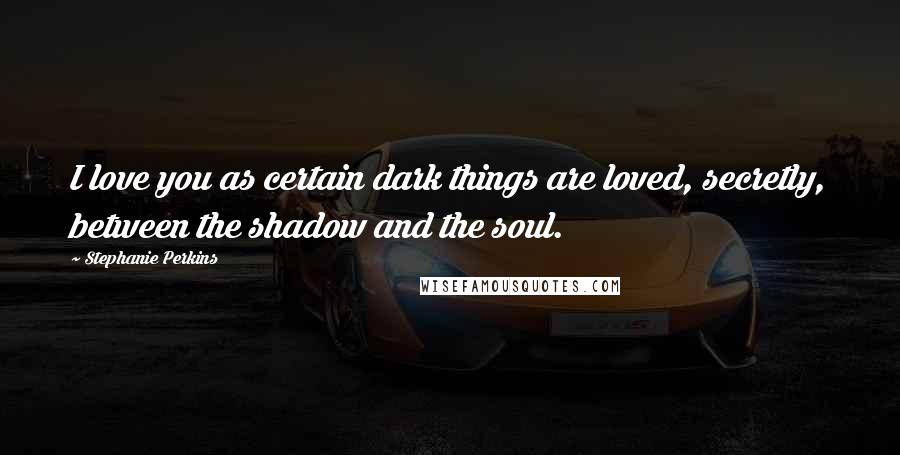 Stephanie Perkins Quotes: I love you as certain dark things are loved, secretly, between the shadow and the soul.