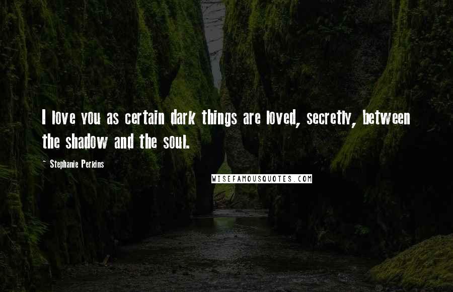 Stephanie Perkins Quotes: I love you as certain dark things are loved, secretly, between the shadow and the soul.