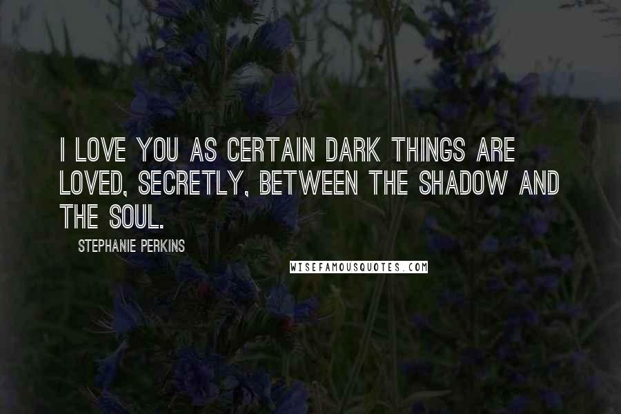 Stephanie Perkins Quotes: I love you as certain dark things are loved, secretly, between the shadow and the soul.