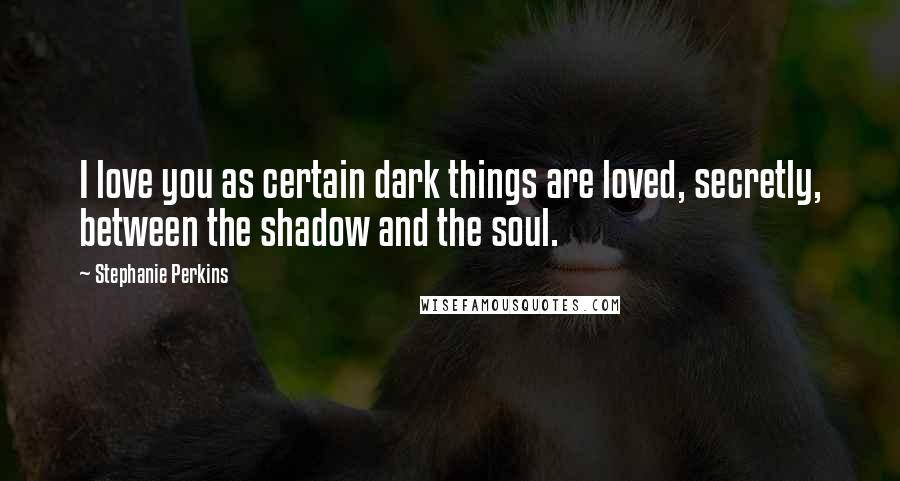 Stephanie Perkins Quotes: I love you as certain dark things are loved, secretly, between the shadow and the soul.