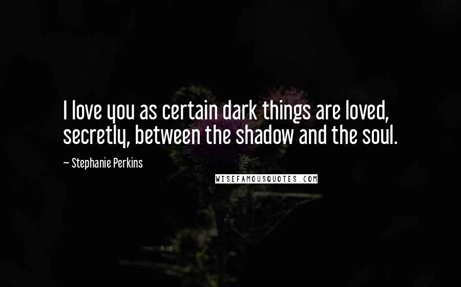 Stephanie Perkins Quotes: I love you as certain dark things are loved, secretly, between the shadow and the soul.