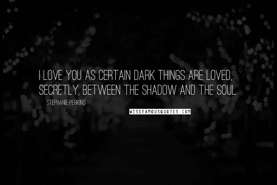 Stephanie Perkins Quotes: I love you as certain dark things are loved, secretly, between the shadow and the soul.