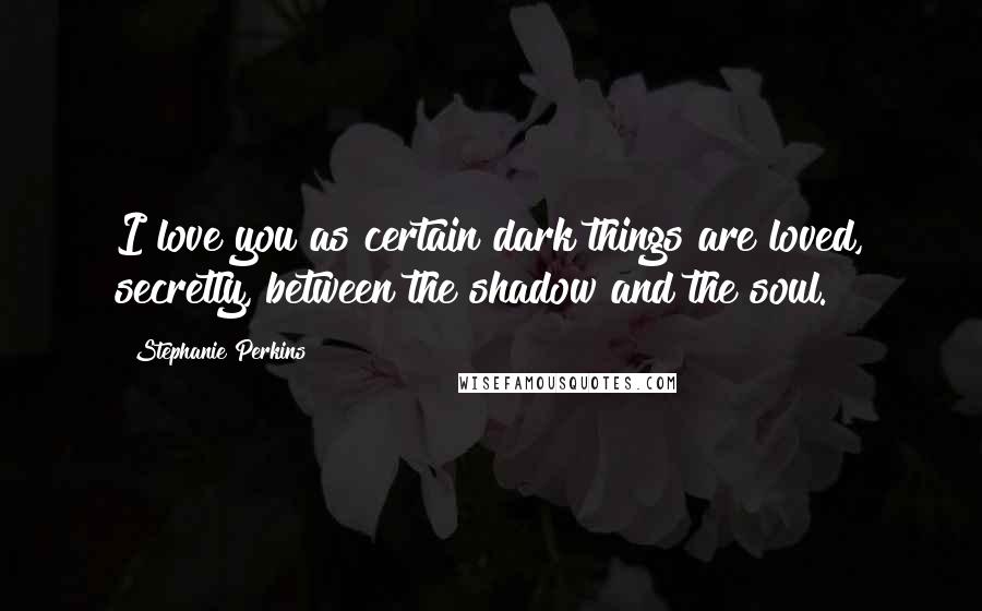 Stephanie Perkins Quotes: I love you as certain dark things are loved, secretly, between the shadow and the soul.