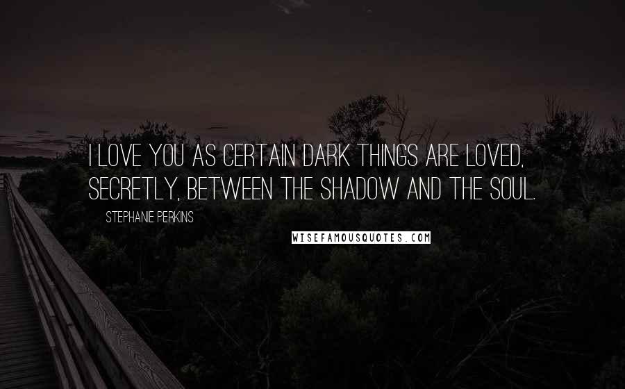 Stephanie Perkins Quotes: I love you as certain dark things are loved, secretly, between the shadow and the soul.