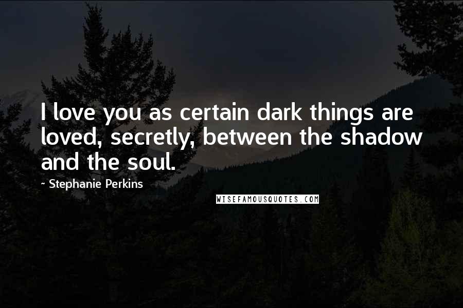 Stephanie Perkins Quotes: I love you as certain dark things are loved, secretly, between the shadow and the soul.