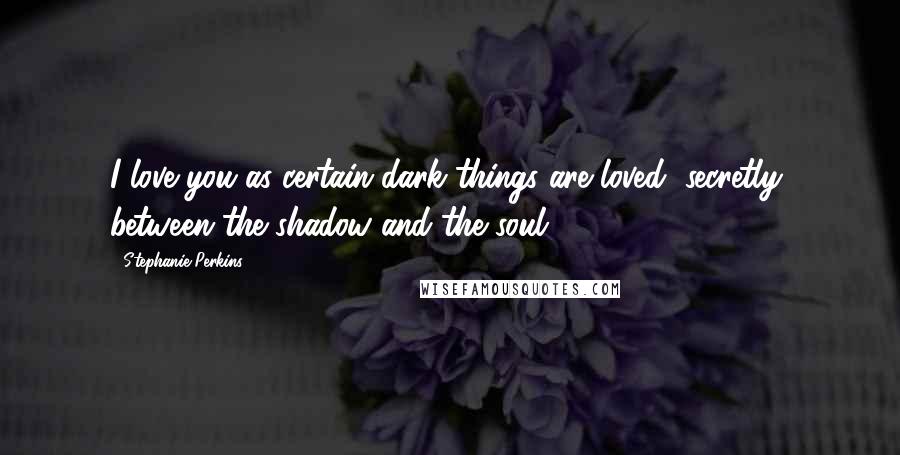 Stephanie Perkins Quotes: I love you as certain dark things are loved, secretly, between the shadow and the soul.