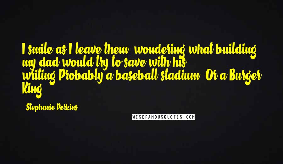 Stephanie Perkins Quotes: I smile as I leave them, wondering what building my dad would try to save with his writing.Probably a baseball stadium. Or a Burger King.