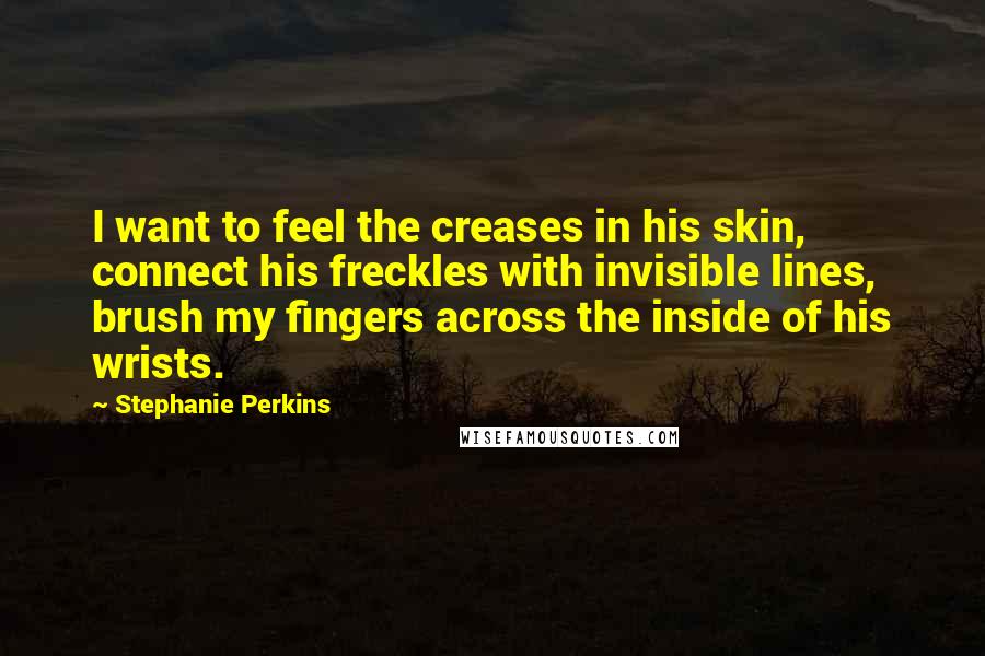 Stephanie Perkins Quotes: I want to feel the creases in his skin, connect his freckles with invisible lines, brush my fingers across the inside of his wrists.