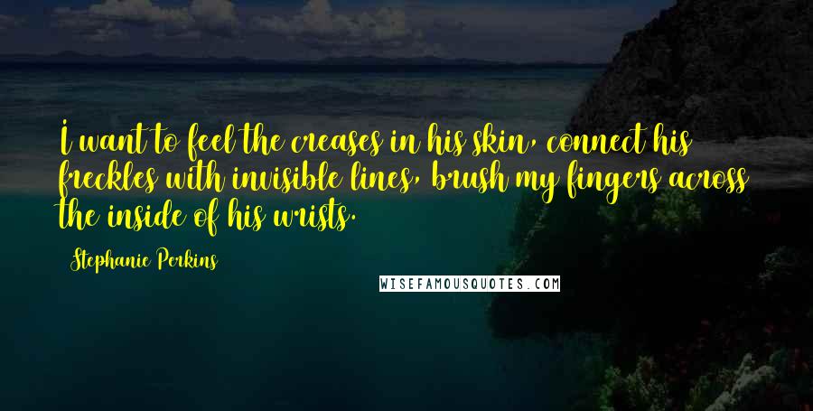 Stephanie Perkins Quotes: I want to feel the creases in his skin, connect his freckles with invisible lines, brush my fingers across the inside of his wrists.