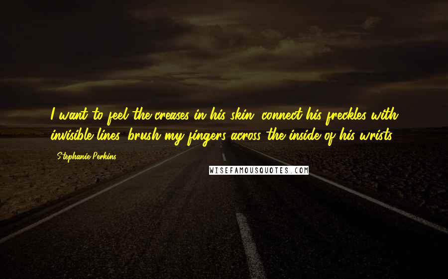 Stephanie Perkins Quotes: I want to feel the creases in his skin, connect his freckles with invisible lines, brush my fingers across the inside of his wrists.