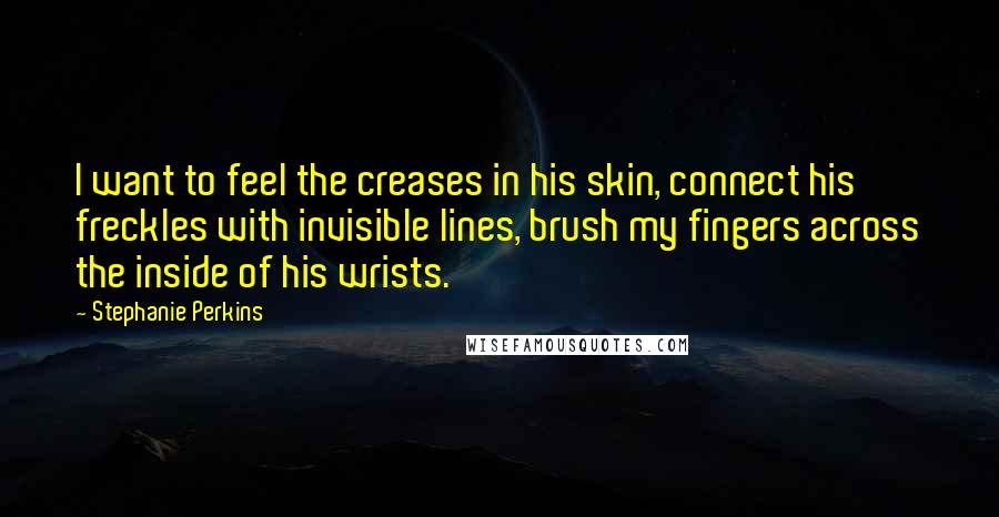 Stephanie Perkins Quotes: I want to feel the creases in his skin, connect his freckles with invisible lines, brush my fingers across the inside of his wrists.