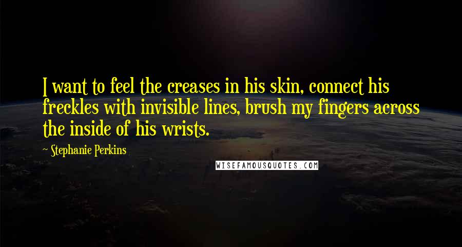 Stephanie Perkins Quotes: I want to feel the creases in his skin, connect his freckles with invisible lines, brush my fingers across the inside of his wrists.