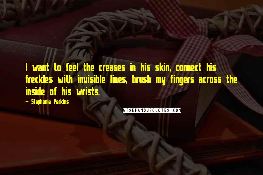 Stephanie Perkins Quotes: I want to feel the creases in his skin, connect his freckles with invisible lines, brush my fingers across the inside of his wrists.