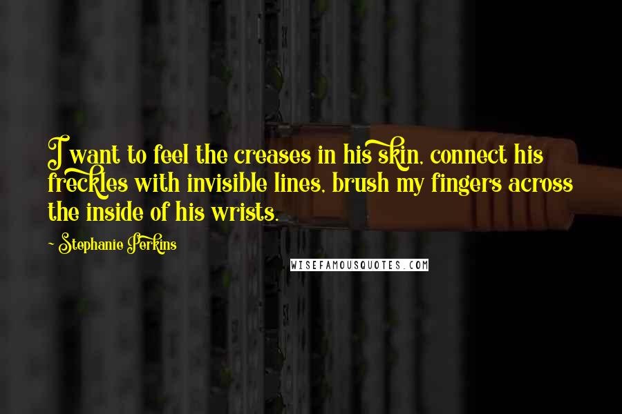 Stephanie Perkins Quotes: I want to feel the creases in his skin, connect his freckles with invisible lines, brush my fingers across the inside of his wrists.