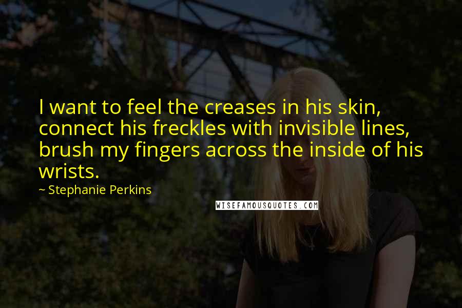 Stephanie Perkins Quotes: I want to feel the creases in his skin, connect his freckles with invisible lines, brush my fingers across the inside of his wrists.