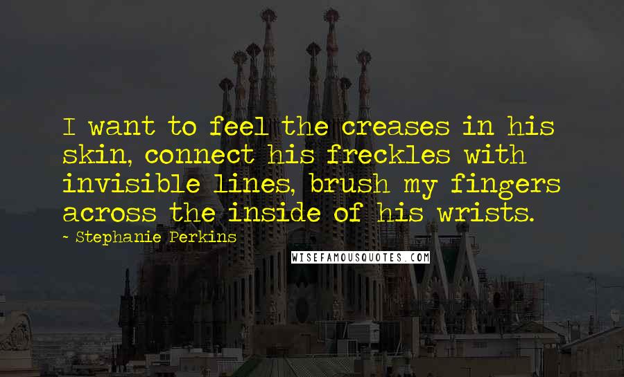 Stephanie Perkins Quotes: I want to feel the creases in his skin, connect his freckles with invisible lines, brush my fingers across the inside of his wrists.