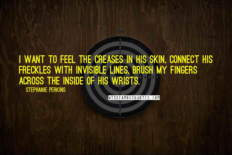 Stephanie Perkins Quotes: I want to feel the creases in his skin, connect his freckles with invisible lines, brush my fingers across the inside of his wrists.