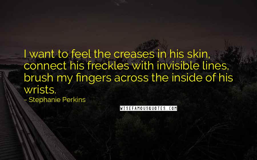 Stephanie Perkins Quotes: I want to feel the creases in his skin, connect his freckles with invisible lines, brush my fingers across the inside of his wrists.