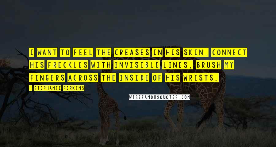 Stephanie Perkins Quotes: I want to feel the creases in his skin, connect his freckles with invisible lines, brush my fingers across the inside of his wrists.