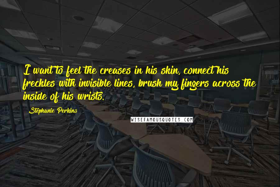 Stephanie Perkins Quotes: I want to feel the creases in his skin, connect his freckles with invisible lines, brush my fingers across the inside of his wrists.