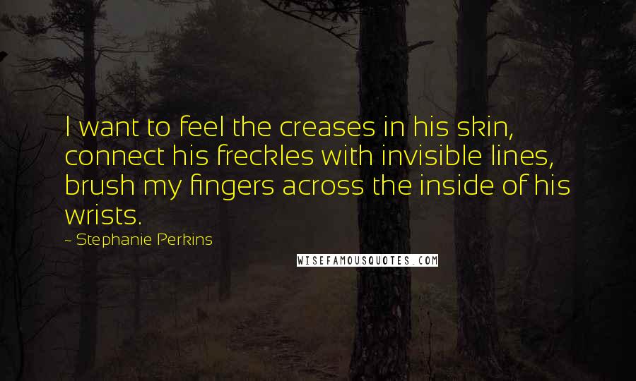 Stephanie Perkins Quotes: I want to feel the creases in his skin, connect his freckles with invisible lines, brush my fingers across the inside of his wrists.