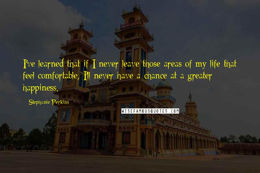 Stephanie Perkins Quotes: I've learned that if I never leave those areas of my life that feel comfortable, I'll never have a chance at a greater happiness.
