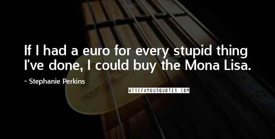 Stephanie Perkins Quotes: If I had a euro for every stupid thing I've done, I could buy the Mona Lisa.