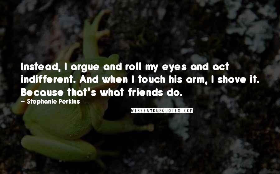 Stephanie Perkins Quotes: Instead, I argue and roll my eyes and act indifferent. And when I touch his arm, I shove it. Because that's what friends do.