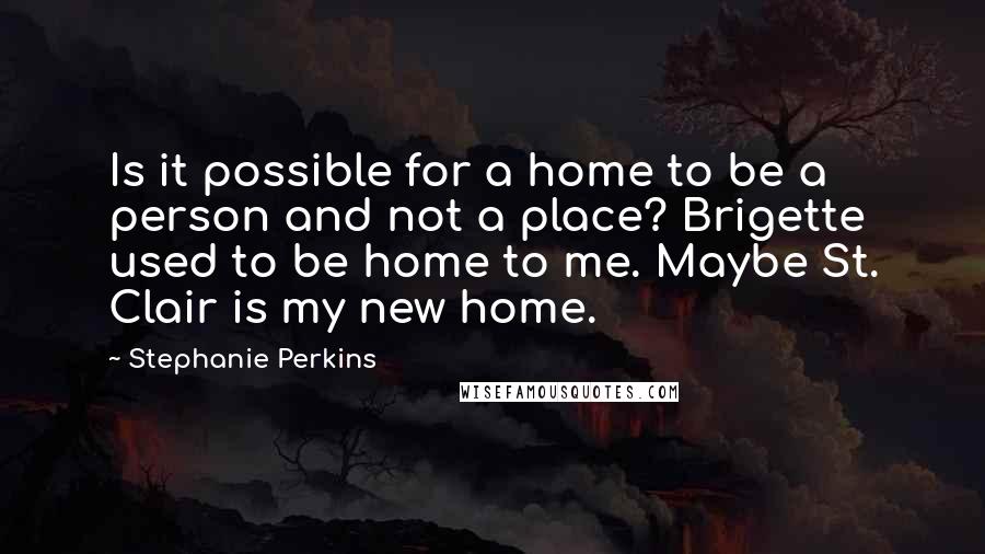 Stephanie Perkins Quotes: Is it possible for a home to be a person and not a place? Brigette used to be home to me. Maybe St. Clair is my new home.