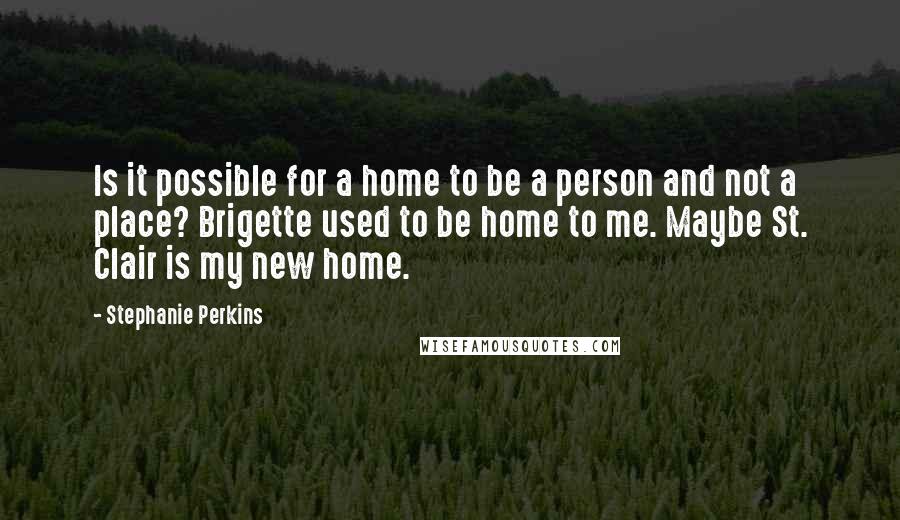 Stephanie Perkins Quotes: Is it possible for a home to be a person and not a place? Brigette used to be home to me. Maybe St. Clair is my new home.