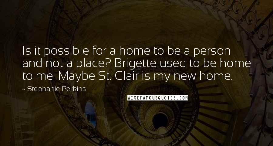 Stephanie Perkins Quotes: Is it possible for a home to be a person and not a place? Brigette used to be home to me. Maybe St. Clair is my new home.