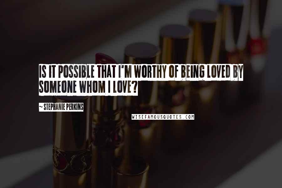 Stephanie Perkins Quotes: Is it possible that I'm worthy of being loved by someone whom I love?