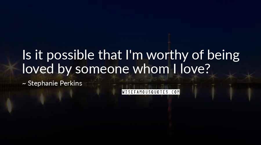 Stephanie Perkins Quotes: Is it possible that I'm worthy of being loved by someone whom I love?