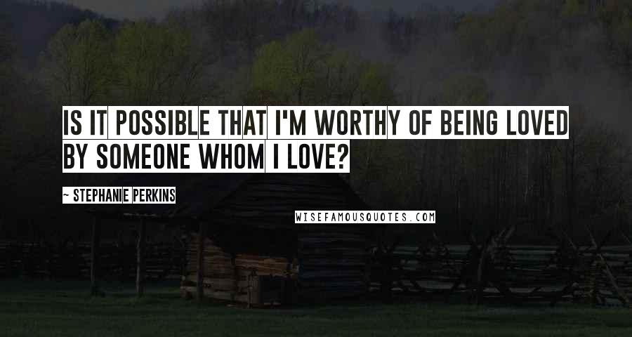 Stephanie Perkins Quotes: Is it possible that I'm worthy of being loved by someone whom I love?