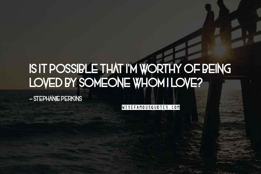 Stephanie Perkins Quotes: Is it possible that I'm worthy of being loved by someone whom I love?