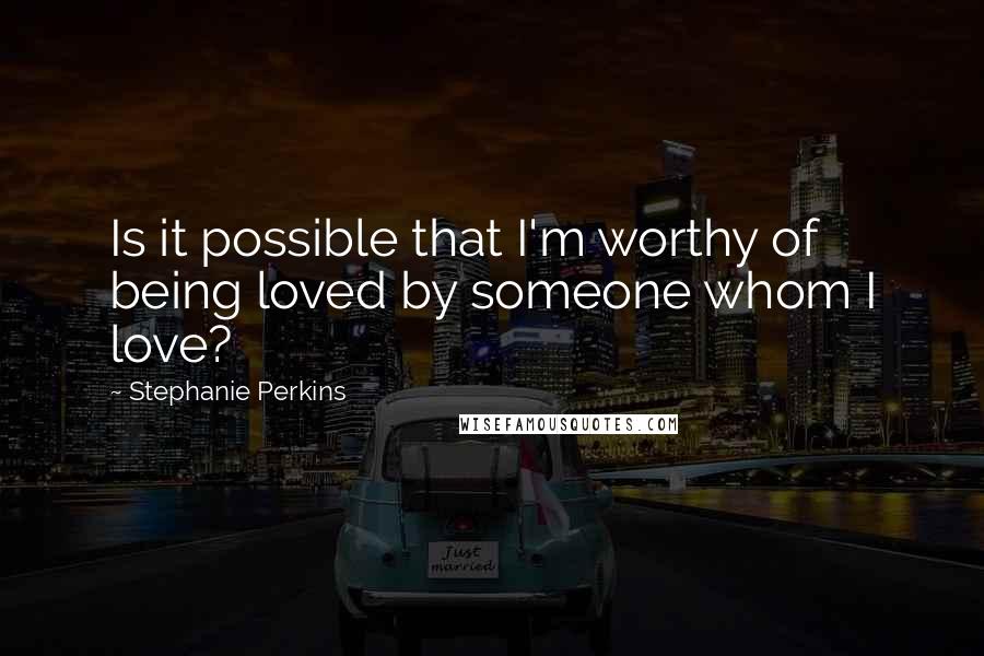 Stephanie Perkins Quotes: Is it possible that I'm worthy of being loved by someone whom I love?