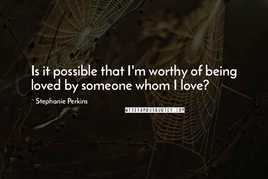 Stephanie Perkins Quotes: Is it possible that I'm worthy of being loved by someone whom I love?