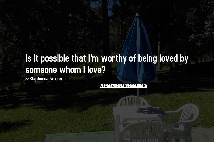 Stephanie Perkins Quotes: Is it possible that I'm worthy of being loved by someone whom I love?